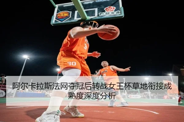 阿尔卡拉斯法网夺冠后转战女王杯草地衔接成熟度深度分析